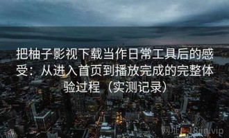 把柚子影视下载当作日常工具后的感受：从进入首页到播放完成的完整体验过程（实测记录）