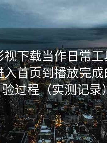 把柚子影视下载当作日常工具后的感受：从进入首页到播放完成的完整体验过程（实测记录）