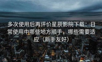 多次使用后再评价星辰影院下载：日常使用中哪些地方顺手，哪些需要适应（新手友好）