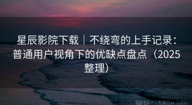 星辰影院下载｜不绕弯的上手记录：普通用户视角下的优缺点盘点（2025整理）