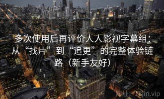 多次使用后再评价人人影视字幕组：从“找片”到“追更”的完整体验链路（新手友好）