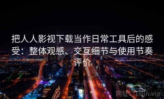 把人人影视下载当作日常工具后的感受：整体观感、交互细节与使用节奏评价