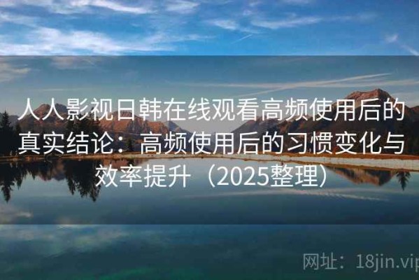 人人影视日韩在线观看高频使用后的真实结论：高频使用后的习惯变化与效率提升（2025整理）