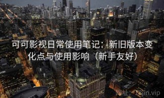 可可影视日常使用笔记：新旧版本变化点与使用影响（新手友好）