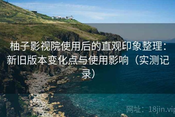 柚子影视院使用后的直观印象整理：新旧版本变化点与使用影响（实测记录）