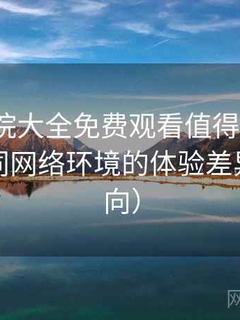 蜂鸟影院大全免费观看值得收藏吗？适配不同网络环境的体验差异（效率向）