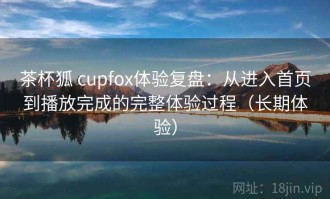 茶杯狐 cupfox体验复盘：从进入首页到播放完成的完整体验过程（长期体验）