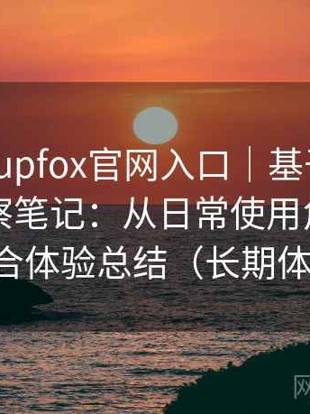 茶杯狐cupfox官网入口｜基于实际使用的观察笔记：从日常使用角度做的综合体验总结（长期体验）