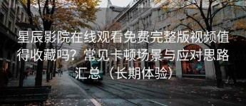 星辰影院在线观看免费完整版视频值得收藏吗？常见卡顿场景与应对思路汇总（长期体验）