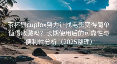 茶杯狐cupfox努力让找电影变得简单值得收藏吗？长期使用后的可靠性与便利性分析（2025整理）