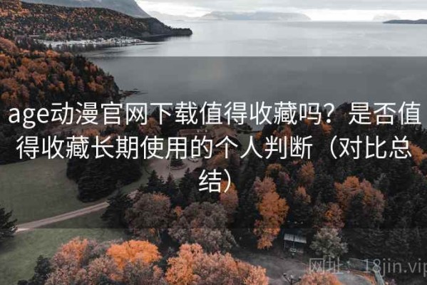 age动漫官网下载值得收藏吗？是否值得收藏长期使用的个人判断（对比总结）