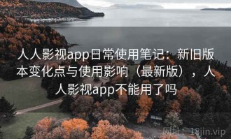 人人影视app日常使用笔记：新旧版本变化点与使用影响（最新版），人人影视app不能用了吗