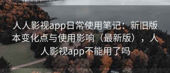 人人影视app日常使用笔记：新旧版本变化点与使用影响（最新版），人人影视app不能用了吗