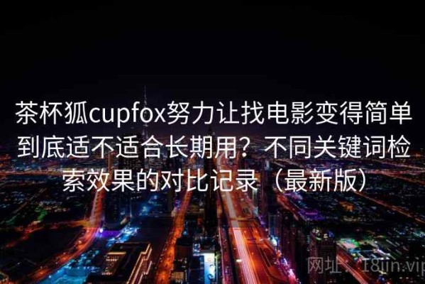 茶杯狐cupfox努力让找电影变得简单到底适不适合长期用？不同关键词检索效果的对比记录（最新版）