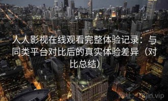 人人影视在线观看完整体验记录：与同类平台对比后的真实体验差异（对比总结）