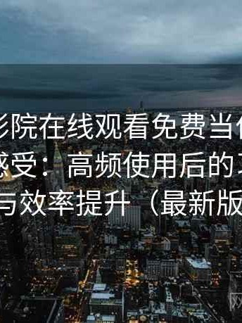 把星辰影院在线观看免费当作日常工具后的感受：高频使用后的习惯变化与效率提升（最新版）