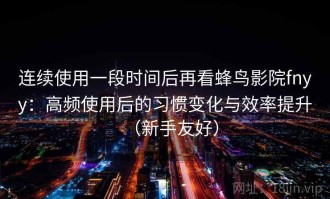 连续使用一段时间后再看蜂鸟影院fnyy：高频使用后的习惯变化与效率提升（新手友好）
