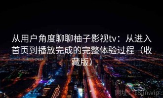 从用户角度聊聊柚子影视tv：从进入首页到播放完成的完整体验过程（收藏版）