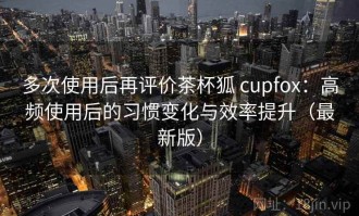 多次使用后再评价茶杯狐 cupfox：高频使用后的习惯变化与效率提升（最新版）