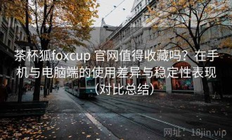 茶杯狐foxcup 官网值得收藏吗？在手机与电脑端的使用差异与稳定性表现（对比总结）