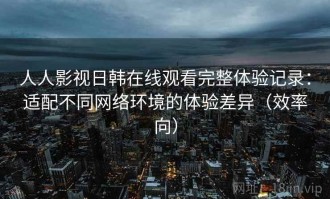 人人影视日韩在线观看完整体验记录：适配不同网络环境的体验差异（效率向）