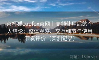 茶杯狐cupfox官网｜高频使用后的个人结论：整体观感、交互细节与使用节奏评价（实测记录）