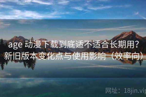 age 动漫下载到底适不适合长期用？新旧版本变化点与使用影响（效率向）