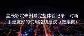 星辰影院未删减完整体验记录：对新手更友好的使用路线建议（效率向）