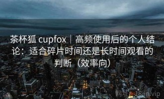 茶杯狐 cupfox｜高频使用后的个人结论：适合碎片时间还是长时间观看的判断（效率向）