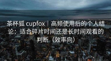 茶杯狐 cupfox｜高频使用后的个人结论：适合碎片时间还是长时间观看的判断（效率向）