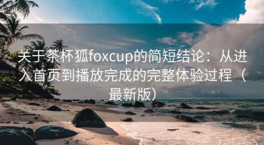 关于茶杯狐foxcup的简短结论：从进入首页到播放完成的完整体验过程（最新版）
