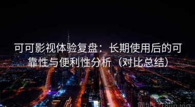 可可影视体验复盘：长期使用后的可靠性与便利性分析（对比总结）