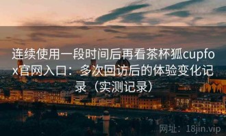 连续使用一段时间后再看茶杯狐cupfox官网入口：多次回访后的体验变化记录（实测记录）