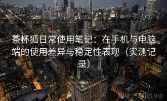 茶杯狐日常使用笔记：在手机与电脑端的使用差异与稳定性表现（实测记录）