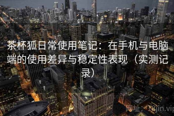 茶杯狐日常使用笔记：在手机与电脑端的使用差异与稳定性表现（实测记录）