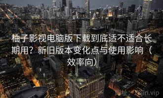 柚子影视电脑版下载到底适不适合长期用？新旧版本变化点与使用影响（效率向）