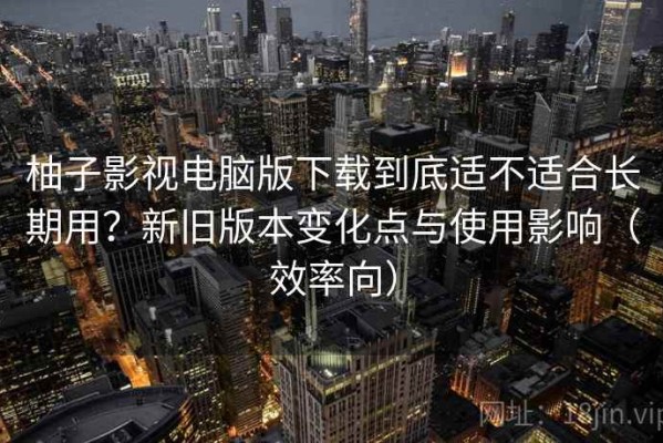 柚子影视电脑版下载到底适不适合长期用？新旧版本变化点与使用影响（效率向）