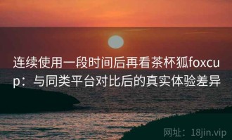 连续使用一段时间后再看茶杯狐foxcup：与同类平台对比后的真实体验差异