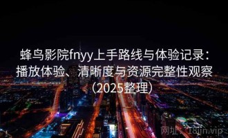 蜂鸟影院fnyy上手路线与体验记录：播放体验、清晰度与资源完整性观察（2025整理）