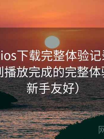 age动漫ios下载完整体验记录：从进入首页到播放完成的完整体验过程（新手友好）