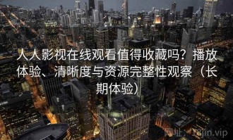 人人影视在线观看值得收藏吗？播放体验、清晰度与资源完整性观察（长期体验）