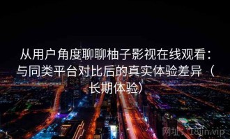 从用户角度聊聊柚子影视在线观看：与同类平台对比后的真实体验差异（长期体验）