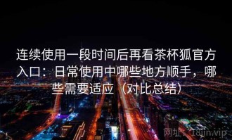 连续使用一段时间后再看茶杯狐官方入口：日常使用中哪些地方顺手，哪些需要适应（对比总结）