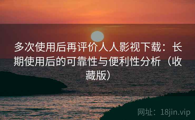 多次使用后再评价人人影视下载：长期使用后的可靠性与便利性分析（收藏版）