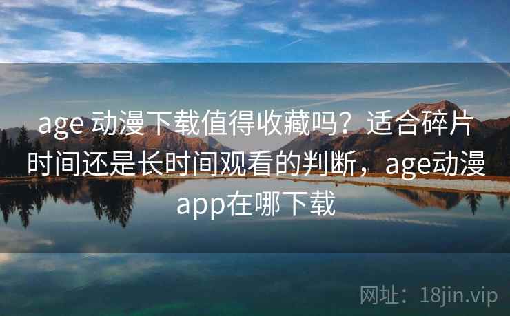 age 动漫下载值得收藏吗？适合碎片时间还是长时间观看的判断，age动漫app在哪下载