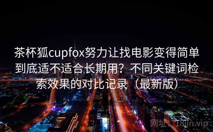 茶杯狐cupfox努力让找电影变得简单到底适不适合长期用？不同关键词检索效果的对比记录（最新版）