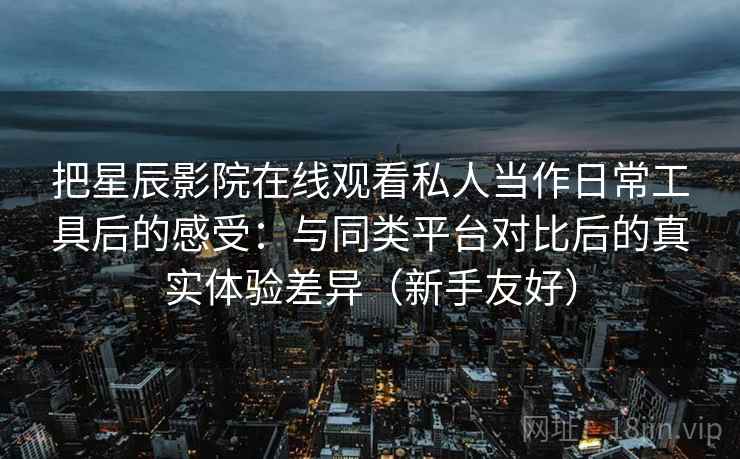 把星辰影院在线观看私人当作日常工具后的感受：与同类平台对比后的真实体验差异（新手友好）
