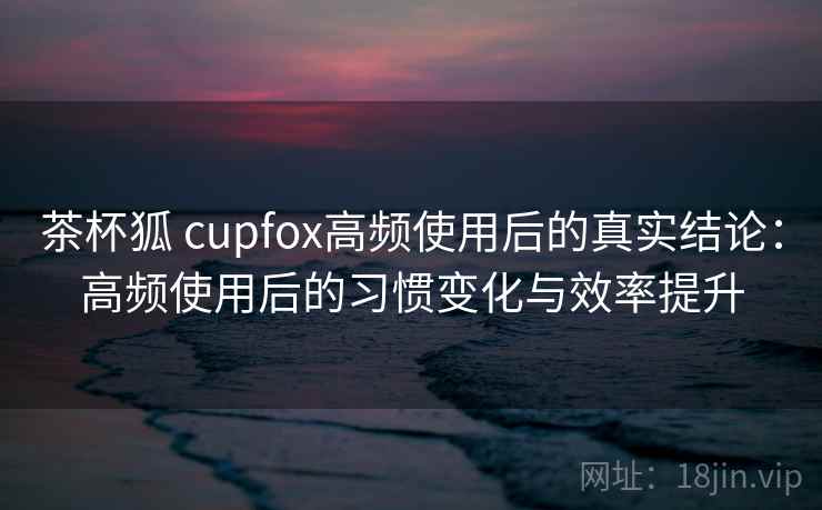 茶杯狐 cupfox高频使用后的真实结论：高频使用后的习惯变化与效率提升