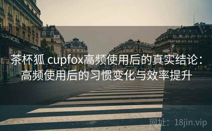 茶杯狐 cupfox高频使用后的真实结论：高频使用后的习惯变化与效率提升