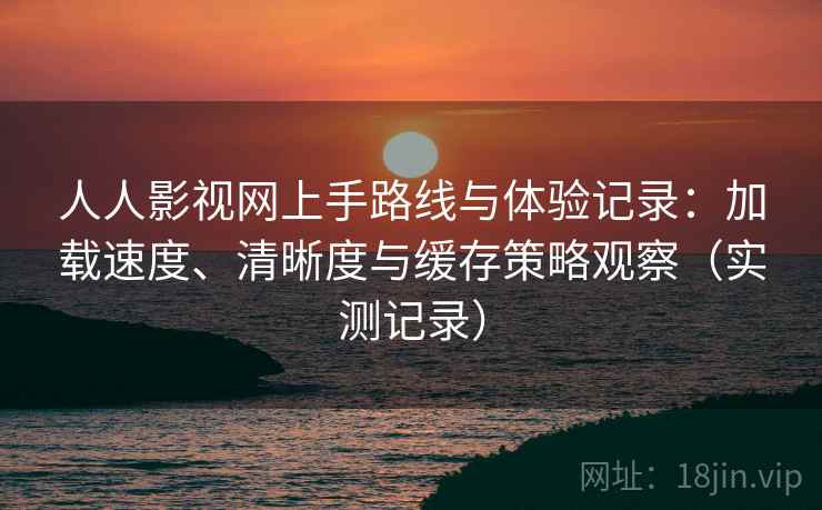 人人影视网上手路线与体验记录：加载速度、清晰度与缓存策略观察（实测记录）